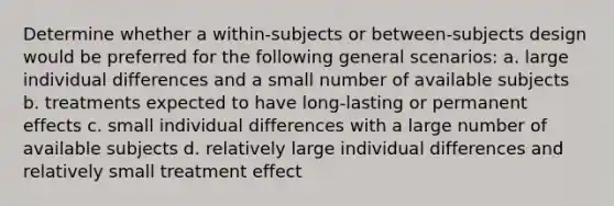 Determine whether a within-subjects or between-subjects design would be preferred for the following general scenarios: a. large individual differences and a small number of available subjects b. treatments expected to have long-lasting or permanent effects c. small individual differences with a large number of available subjects d. relatively large individual differences and relatively small treatment effect