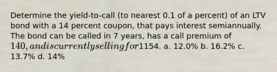 Determine the yield-to-call (to nearest 0.1 of a percent) of an LTV bond with a 14 percent coupon, that pays interest semiannually. The bond can be called in 7 years, has a call premium of 140, and is currently selling for1154. a. 12.0% b. 16.2% c. 13.7% d. 14%