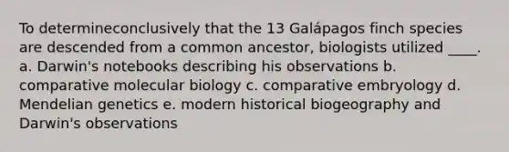 ​To determineconclusively that the 13 Galápagos finch species are descended from a common ancestor, biologists utilized ____. a. ​Darwin's notebooks describing his observations b. comparative molecular biology​ c. ​comparative embryology d. ​Mendelian genetics e. ​modern historical biogeography and Darwin's observations