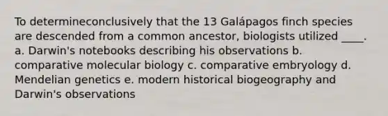 To determineconclusively that the 13 Galápagos finch species are descended from a common ancestor, biologists utilized ____. a. ​Darwin's notebooks describing his observations b. comparative molecular biology​ c. ​comparative embryology d. ​<a href='https://www.questionai.com/knowledge/kiJH6MA4hZ-mendelian-genetics' class='anchor-knowledge'>mendelian genetics</a> e. ​modern historical biogeography and Darwin's observations