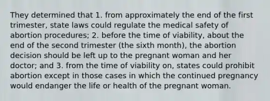 They determined that 1. from approximately the end of the first trimester, state laws could regulate the medical safety of abortion procedures; 2. before the time of viability, about the end of the second trimester (the sixth month), the abortion decision should be left up to the pregnant woman and her doctor; and 3. from the time of viability on, states could prohibit abortion except in those cases in which the continued pregnancy would endanger the life or health of the pregnant woman.