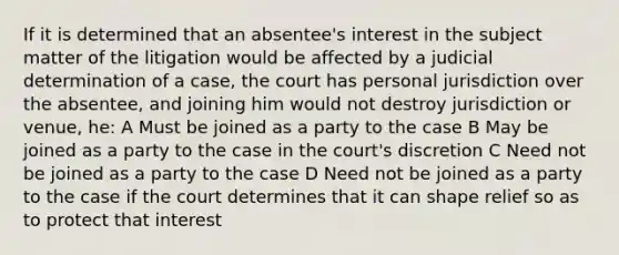 If it is determined that an absentee's interest in the subject matter of the litigation would be affected by a judicial determination of a case, the court has personal jurisdiction over the absentee, and joining him would not destroy jurisdiction or venue, he: A Must be joined as a party to the case B May be joined as a party to the case in the court's discretion C Need not be joined as a party to the case D Need not be joined as a party to the case if the court determines that it can shape relief so as to protect that interest