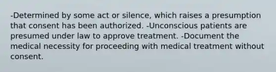 -Determined by some act or silence, which raises a presumption that consent has been authorized. -Unconscious patients are presumed under law to approve treatment. -Document the medical necessity for proceeding with medical treatment without consent.