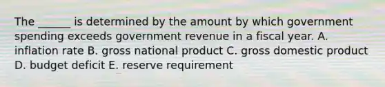 The ______ is determined by the amount by which government spending exceeds government revenue in a fiscal year. A. inflation rate B. gross national product C. gross domestic product D. budget deficit E. reserve requirement