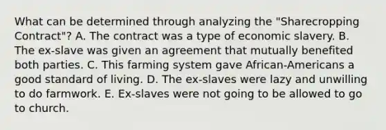 What can be determined through analyzing the "Sharecropping Contract"? A. The contract was a type of economic slavery. B. The ex-slave was given an agreement that mutually benefited both parties. C. This farming system gave African-Americans a good standard of living. D. The ex-slaves were lazy and unwilling to do farmwork. E. Ex-slaves were not going to be allowed to go to church.