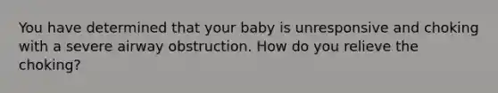 You have determined that your baby is unresponsive and choking with a severe airway obstruction. How do you relieve the choking?