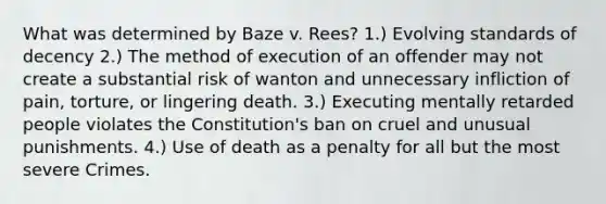 What was determined by Baze v. Rees? 1.) Evolving standards of decency 2.) The method of execution of an offender may not create a substantial risk of wanton and unnecessary infliction of pain, torture, or lingering death. 3.) Executing mentally retarded people violates the Constitution's ban on cruel and unusual punishments. 4.) Use of death as a penalty for all but the most severe Crimes.