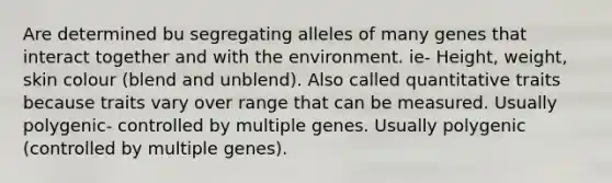 Are determined bu segregating alleles of many genes that interact together and with the environment. ie- Height, weight, skin colour (blend and unblend). Also called quantitative traits because traits vary over range that can be measured. Usually polygenic- controlled by multiple genes. Usually polygenic (controlled by multiple genes).