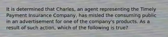 It is determined that Charles, an agent representing the Timely Payment Insurance Company, has misled the consuming public in an advertisement for one of the company's products. As a result of such action, which of the following is true?