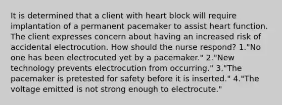 It is determined that a client with heart block will require implantation of a permanent pacemaker to assist heart function. The client expresses concern about having an increased risk of accidental electrocution. How should the nurse respond? 1."No one has been electrocuted yet by a pacemaker." 2."New technology prevents electrocution from occurring." 3."The pacemaker is pretested for safety before it is inserted." 4."The voltage emitted is not strong enough to electrocute."