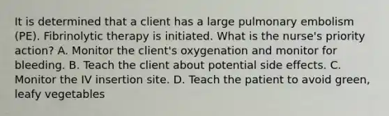 It is determined that a client has a large pulmonary embolism (PE). Fibrinolytic therapy is initiated. What is the nurse's priority action? A. Monitor the client's oxygenation and monitor for bleeding. B. Teach the client about potential side effects. C. Monitor the IV insertion site. D. Teach the patient to avoid green, leafy vegetables