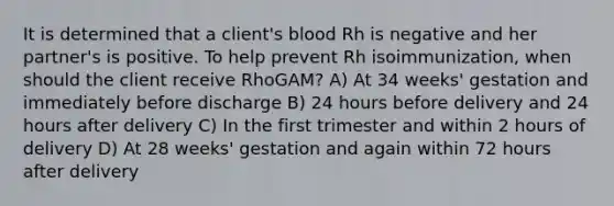 It is determined that a client's blood Rh is negative and her partner's is positive. To help prevent Rh isoimmunization, when should the client receive RhoGAM? A) At 34 weeks' gestation and immediately before discharge B) 24 hours before delivery and 24 hours after delivery C) In the first trimester and within 2 hours of delivery D) At 28 weeks' gestation and again within 72 hours after delivery