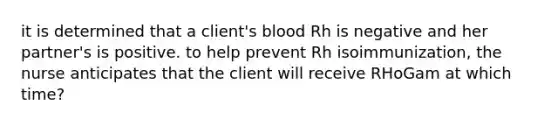 it is determined that a client's blood Rh is negative and her partner's is positive. to help prevent Rh isoimmunization, the nurse anticipates that the client will receive RHoGam at which time?