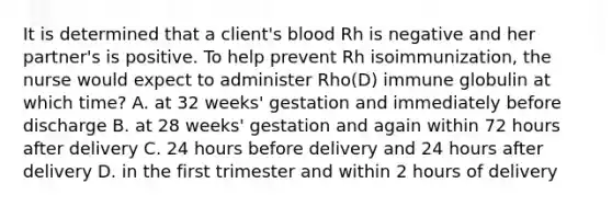 It is determined that a client's blood Rh is negative and her partner's is positive. To help prevent Rh isoimmunization, the nurse would expect to administer Rho(D) immune globulin at which time? A. at 32 weeks' gestation and immediately before discharge B. at 28 weeks' gestation and again within 72 hours after delivery C. 24 hours before delivery and 24 hours after delivery D. in the first trimester and within 2 hours of delivery