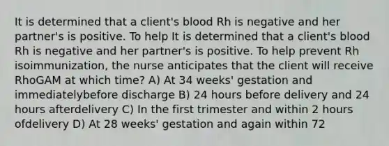 It is determined that a client's blood Rh is negative and her partner's is positive. To help It is determined that a client's blood Rh is negative and her partner's is positive. To help prevent Rh isoimmunization, the nurse anticipates that the client will receive RhoGAM at which time? A) At 34 weeks' gestation and immediatelybefore discharge B) 24 hours before delivery and 24 hours afterdelivery C) In the first trimester and within 2 hours ofdelivery D) At 28 weeks' gestation and again within 72