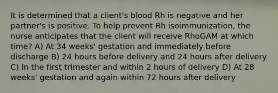 It is determined that a client's blood Rh is negative and her partner's is positive. To help prevent Rh isoimmunization, the nurse anticipates that the client will receive RhoGAM at which time? A) At 34 weeks' gestation and immediately before discharge B) 24 hours before delivery and 24 hours after delivery C) In the first trimester and within 2 hours of delivery D) At 28 weeks' gestation and again within 72 hours after delivery