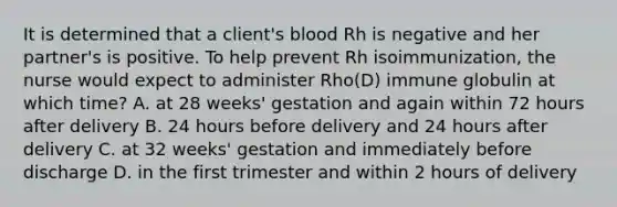 It is determined that a client's blood Rh is negative and her partner's is positive. To help prevent Rh isoimmunization, the nurse would expect to administer Rho(D) immune globulin at which time? A. at 28 weeks' gestation and again within 72 hours after delivery B. 24 hours before delivery and 24 hours after delivery C. at 32 weeks' gestation and immediately before discharge D. in the first trimester and within 2 hours of delivery