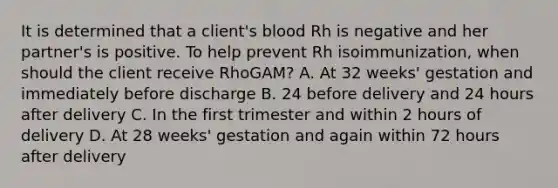 It is determined that a client's blood Rh is negative and her partner's is positive. To help prevent Rh isoimmunization, when should the client receive RhoGAM? A. At 32 weeks' gestation and immediately before discharge B. 24 before delivery and 24 hours after delivery C. In the first trimester and within 2 hours of delivery D. At 28 weeks' gestation and again within 72 hours after delivery