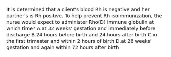 It is determined that a client's blood Rh is negative and her partner's is Rh positive. To help prevent Rh isoimmunization, the nurse would expect to administer Rho(D) immune globulin at which time? A.at 32 weeks' gestation and immediately before discharge B.24 hours before birth and 24 hours after birth C.in the first trimester and within 2 hours of birth D.at 28 weeks' gestation and again within 72 hours after birth