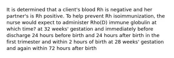 It is determined that a client's blood Rh is negative and her partner's is Rh positive. To help prevent Rh isoimmunization, the nurse would expect to administer Rho(D) immune globulin at which time? at 32 weeks' gestation and immediately before discharge 24 hours before birth and 24 hours after birth in the first trimester and within 2 hours of birth at 28 weeks' gestation and again within 72 hours after birth