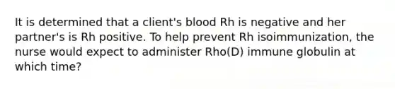 It is determined that a client's blood Rh is negative and her partner's is Rh positive. To help prevent Rh isoimmunization, the nurse would expect to administer Rho(D) immune globulin at which time?