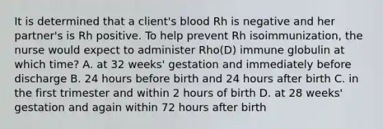 It is determined that a client's blood Rh is negative and her partner's is Rh positive. To help prevent Rh isoimmunization, the nurse would expect to administer Rho(D) immune globulin at which time? A. at 32 weeks' gestation and immediately before discharge B. 24 hours before birth and 24 hours after birth C. in the first trimester and within 2 hours of birth D. at 28 weeks' gestation and again within 72 hours after birth