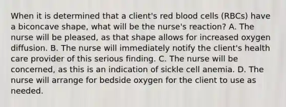 When it is determined that a client's red blood cells (RBCs) have a biconcave shape, what will be the nurse's reaction? A. The nurse will be pleased, as that shape allows for increased oxygen diffusion. B. The nurse will immediately notify the client's health care provider of this serious finding. C. The nurse will be concerned, as this is an indication of sickle cell anemia. D. The nurse will arrange for bedside oxygen for the client to use as needed.