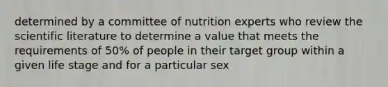 determined by a committee of nutrition experts who review the scientific literature to determine a value that meets the requirements of 50% of people in their target group within a given life stage and for a particular sex