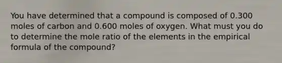 You have determined that a compound is composed of 0.300 moles of carbon and 0.600 moles of oxygen. What must you do to determine the mole ratio of the elements in the empirical formula of the compound?