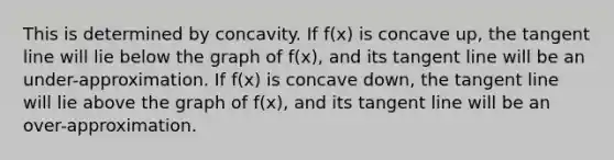 This is determined by concavity. If f(x) is concave up, the tangent line will lie below the graph of f(x), and its tangent line will be an under-approximation. If f(x) is concave down, the tangent line will lie above the graph of f(x), and its tangent line will be an over-approximation.