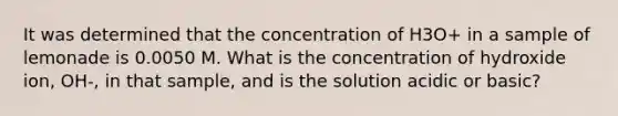 It was determined that the concentration of H3O+ in a sample of lemonade is 0.0050 M. What is the concentration of hydroxide ion, OH-, in that sample, and is the solution acidic or basic?