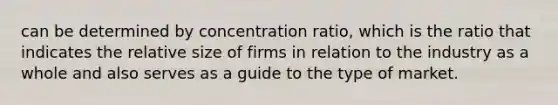 can be determined by concentration ratio, which is the ratio that indicates the relative size of firms in relation to the industry as a whole and also serves as a guide to the type of market.