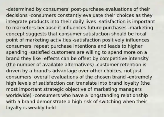 -determined by consumers' post-purchase evaluations of their decisions -consumers constantly evaluate their choices as they integrate products into their daily lives -satisfaction is important to marketers because it influences future purchases -marketing concept suggests that consumer satisfaction should be focal point of marketing activities -satisfaction positively influences consumers' repeat purchase intentions and leads to higher spending -satisfied customers are willing to spend more on a brand they like -effects can be offset by competitive intensity (the number of available alternatives) -customer retention is driven by a brand's advantage over other choices, not just consumers' overall evaluations of the chosen brand -extremely high levels of satisfaction can translate into brand loyalty (the most important strategic objective of marketing managers worldwide) -consumers who have a longstanding relationship with a brand demonstrate a high risk of switching when their loyalty is weakly held