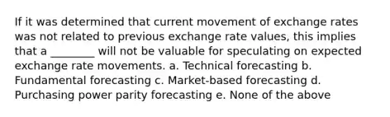 If it was determined that current movement of exchange rates was not related to previous exchange rate values, this implies that a ________ will not be valuable for speculating on expected exchange rate movements. a. Technical forecasting b. Fundamental forecasting c. Market-based forecasting d. Purchasing power parity forecasting e. None of the above