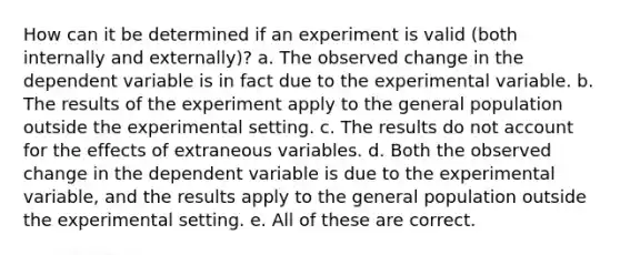 How can it be determined if an experiment is valid (both internally and externally)? a. The observed change in the dependent variable is in fact due to the experimental variable. b. The results of the experiment apply to the general population outside the experimental setting. c. The results do not account for the effects of extraneous variables. d. Both the observed change in the dependent variable is due to the experimental variable, and the results apply to the general population outside the experimental setting. e. All of these are correct.