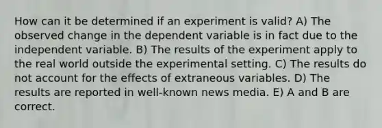 How can it be determined if an experiment is valid? A) The observed change in the dependent variable is in fact due to the independent variable. B) The results of the experiment apply to the real world outside the experimental setting. C) The results do not account for the effects of extraneous variables. D) The results are reported in well-known news media. E) A and B are correct.