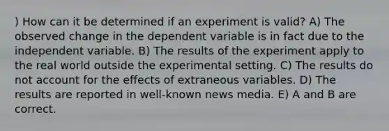 ) How can it be determined if an experiment is valid? A) The observed change in the dependent variable is in fact due to the independent variable. B) The results of the experiment apply to the real world outside the experimental setting. C) The results do not account for the effects of extraneous variables. D) The results are reported in well-known news media. E) A and B are correct.