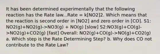 It has been determined experimentally that the following reaction has the Rate law...Rate = k[NO2]2. Which means that the reaction is second order in [NO2] and zero order in [CO]. S1: NO2(g)+NO2(g)->NO3(g) + NO(g) [slow] S2:NO3(g)+CO(g)->NO2(g)+CO2(g) [fast] Overall: NO2(g)+CO(g)->NO(g)+CO2(g) a. Which step is the Rate Determining Step? b. Why does CO not contribute to the Rate Law?