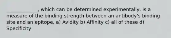 _____________, which can be determined experimentally, is a measure of the binding strength between an antibody's binding site and an epitope, a) Avidity b) Affinity c) all of these d) Specificity