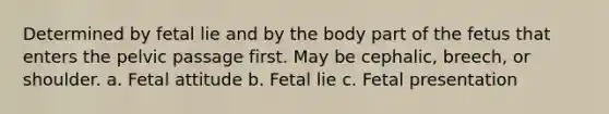 Determined by fetal lie and by the body part of the fetus that enters the pelvic passage first. May be cephalic, breech, or shoulder. a. Fetal attitude b. Fetal lie c. Fetal presentation