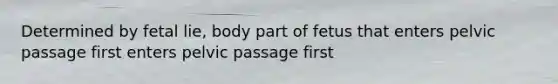 Determined by fetal lie, body part of fetus that enters pelvic passage first enters pelvic passage first