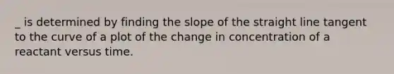 _ is determined by finding the slope of the straight line tangent to the curve of a plot of the change in concentration of a reactant versus time.