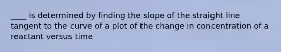 ____ is determined by finding the slope of the straight line tangent to the curve of a plot of the change in concentration of a reactant versus time