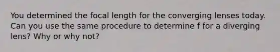 You determined the focal length for the converging lenses today. Can you use the same procedure to determine f for a diverging lens? Why or why not?