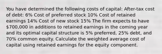 You have determined the following costs of capital: After-tax cost of debt: 6% Cost of preferred stock 10% Cost of retained earnings 14% Cost of new stock 15% The firm expects to have 700,000 in additions to retained earnings in the coming year and its optimal capital structure is 5% preferred, 25% debt, and 70% common equity. Calculate the weighted average cost of capital using retained earnings for the equity component.