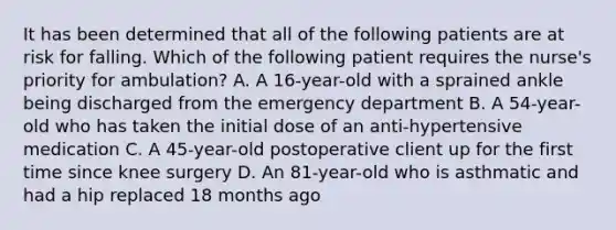 It has been determined that all of the following patients are at risk for falling. Which of the following patient requires the nurse's priority for ambulation? A. A 16-year-old with a sprained ankle being discharged from the emergency department B. A 54-year-old who has taken the initial dose of an anti-hypertensive medication C. A 45-year-old postoperative client up for the first time since knee surgery D. An 81-year-old who is asthmatic and had a hip replaced 18 months ago