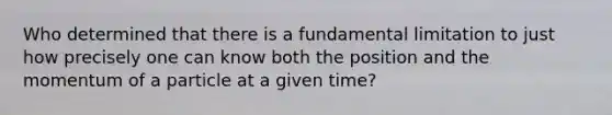 Who determined that there is a fundamental limitation to just how precisely one can know both the position and the momentum of a particle at a given time?