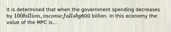 It is determined that when the government spending decreases by 100 billion, income falls by600 billion. In this economy the value of the MPC is...