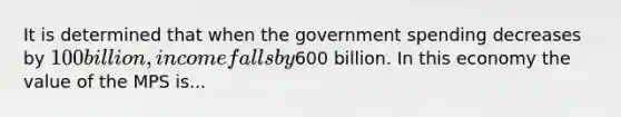 It is determined that when the government spending decreases by 100 billion, income falls by600 billion. In this economy the value of the MPS is...