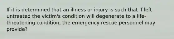 If it is determined that an illness or injury is such that if left untreated the victim's condition will degenerate to a life-threatening condition, the emergency rescue personnel may provide?